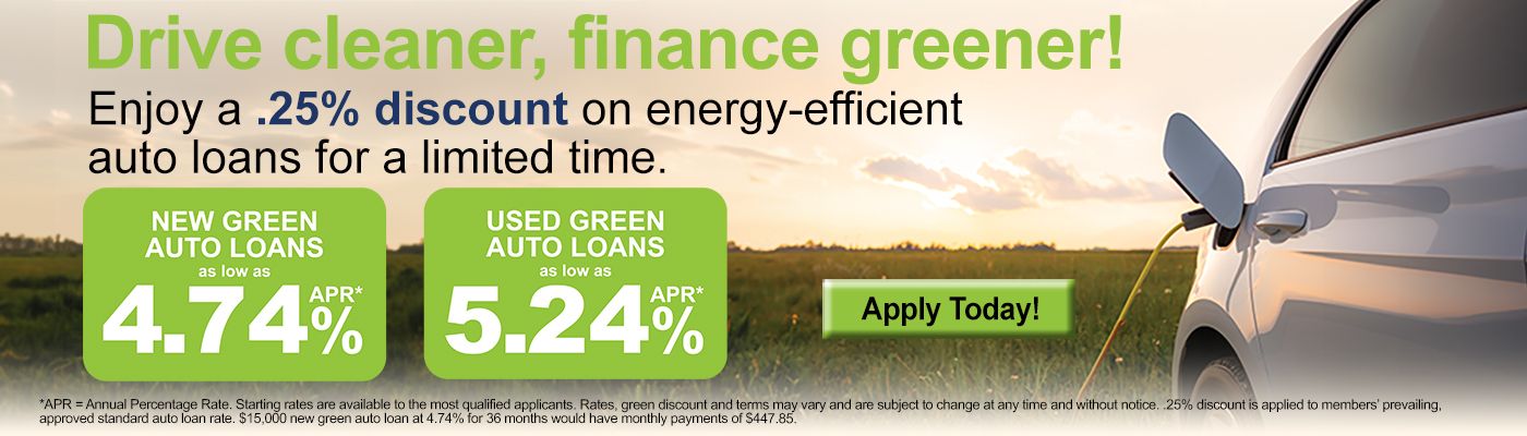 Drive cleaner, finance greener! Enjoy a .25% discount on energy-efficient auto loans for a limited time. New Green Auto Loans as low as 4.74% APR*. Used Green Auto Loans as low as 5.24% APR*. Apply Today! *APR = Annual Percentage Rate. Starting rates are available to the most qualified applicants. Rates, green discount and terms may vary and are subject to change at any time and without notice. .25% discount is applied to members' prevailing, approved standard auto loan rate. $15,000 new green auto loan at 4.74% for 36 moths would have monthly payments of $447.85.